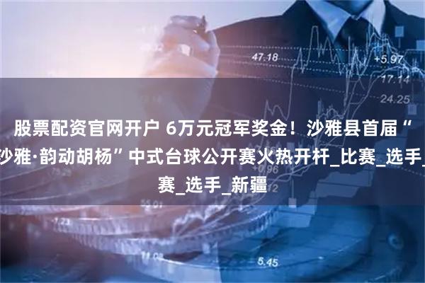 股票配资官网开户 6万元冠军奖金！沙雅县首届“球聚沙雅·韵动胡杨”中式台球公开赛火热开杆_比赛_选手_新疆