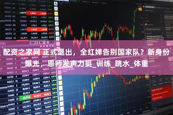 配资之家网 正式退出，全红婵告别国家队？新身份曝光，恩师发声力挺_训练_跳水_体重