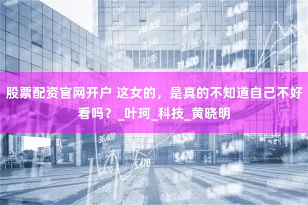 股票配资官网开户 这女的，是真的不知道自己不好看吗？_叶珂_科技_黄晓明