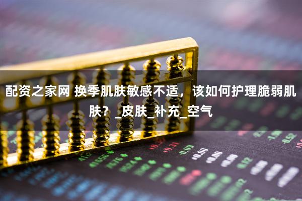 配资之家网 换季肌肤敏感不适，该如何护理脆弱肌肤？_皮肤_补充_空气