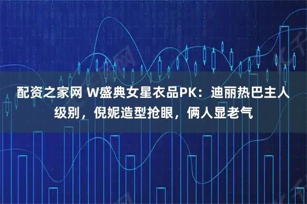 配资之家网 W盛典女星衣品PK：迪丽热巴主人级别，倪妮造型抢眼，俩人显老气