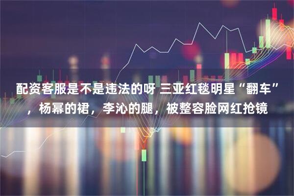 配资客服是不是违法的呀 三亚红毯明星“翻车”，杨幂的裙，李沁的腿，被整容脸网红抢镜