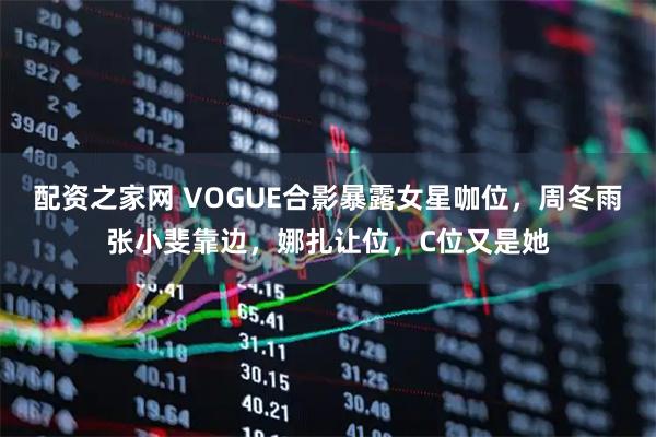 配资之家网 VOGUE合影暴露女星咖位，周冬雨张小斐靠边，娜扎让位，C位又是她