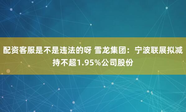 配资客服是不是违法的呀 雪龙集团：宁波联展拟减持不超1.95%公司股份