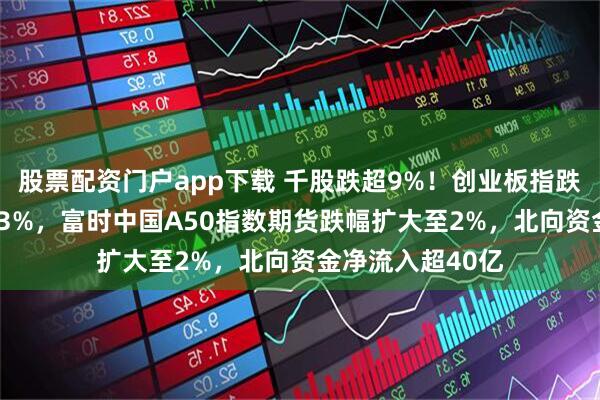 股票配资门户app下载 千股跌超9%！创业板指跌超4% 沪指跌超3%，富时中国A50指数期货跌幅扩大至2%，北向资金净流入超40亿