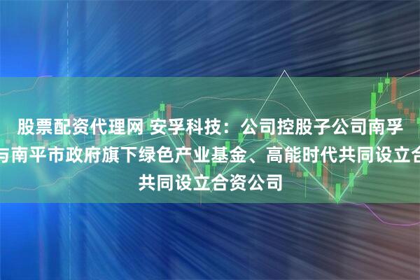 股票配资代理网 安孚科技：公司控股子公司南孚电池拟与南平市政府旗下绿色产业基金、高能时代共同设立合资公司