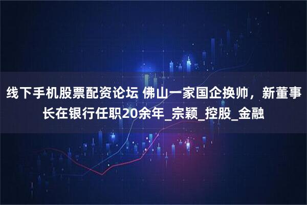 线下手机股票配资论坛 佛山一家国企换帅，新董事长在银行任职20余年_宗颖_控股_金融