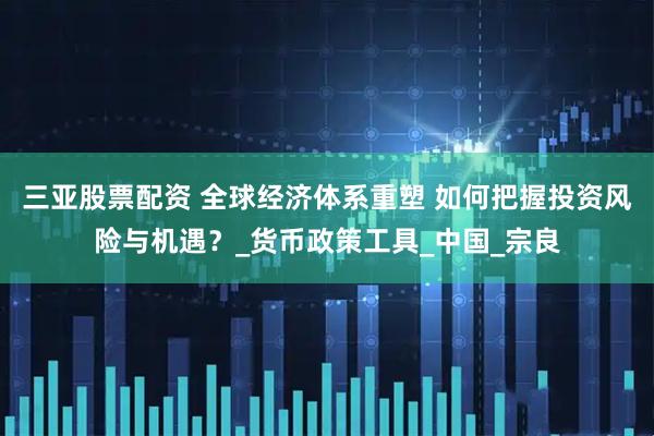 三亚股票配资 全球经济体系重塑 如何把握投资风险与机遇？_货币政策工具_中国_宗良