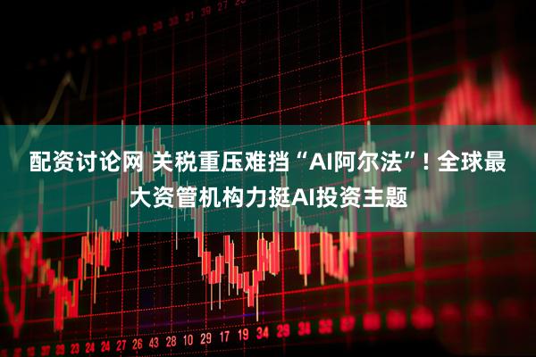 配资讨论网 关税重压难挡“AI阿尔法”! 全球最大资管机构力挺AI投资主题