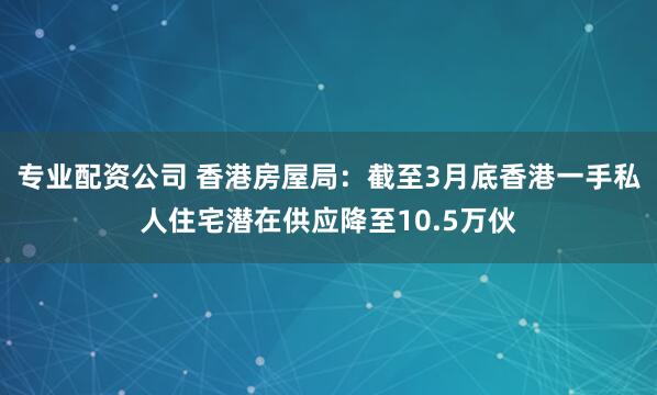 专业配资公司 香港房屋局：截至3月底香港一手私人住宅潜在供应降至10.5万伙