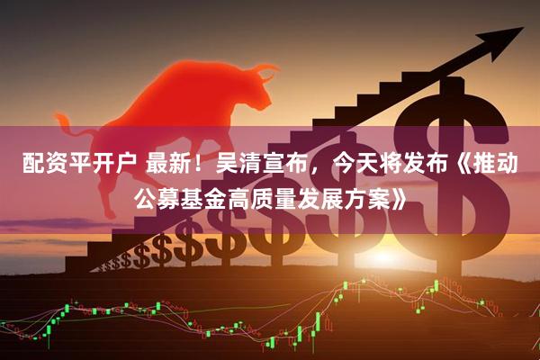 配资平开户 最新！吴清宣布，今天将发布《推动公募基金高质量发展方案》