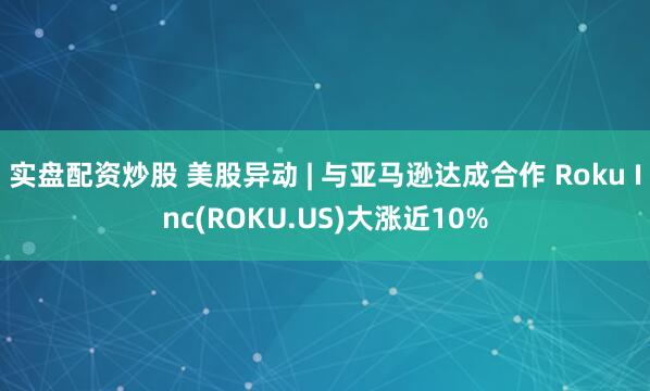 实盘配资炒股 美股异动 | 与亚马逊达成合作 Roku Inc(ROKU.US)大涨近10%