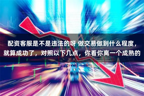 配资客服是不是违法的呀 做交易做到什么程度，就算成功了，对照以下几点，你看你离一个成熟的