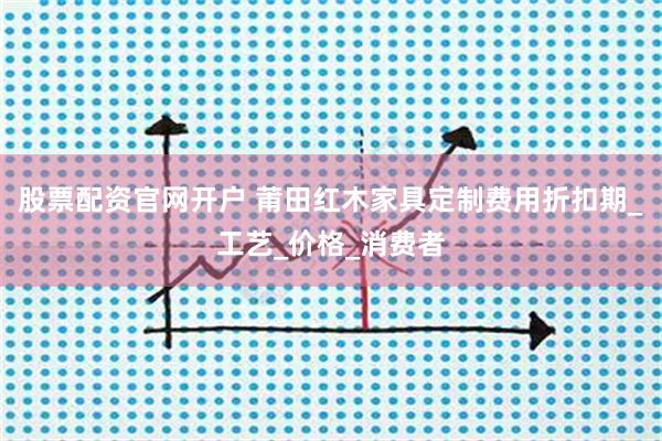 股票配资官网开户 莆田红木家具定制费用折扣期_工艺_价格_消费者