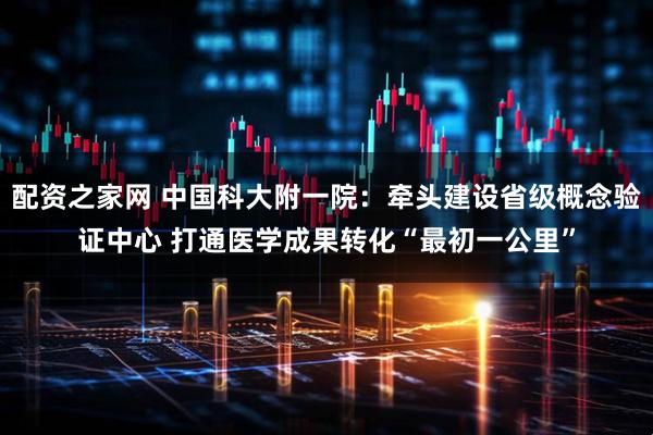 配资之家网 中国科大附一院：牵头建设省级概念验证中心 打通医学成果转化“最初一公里”