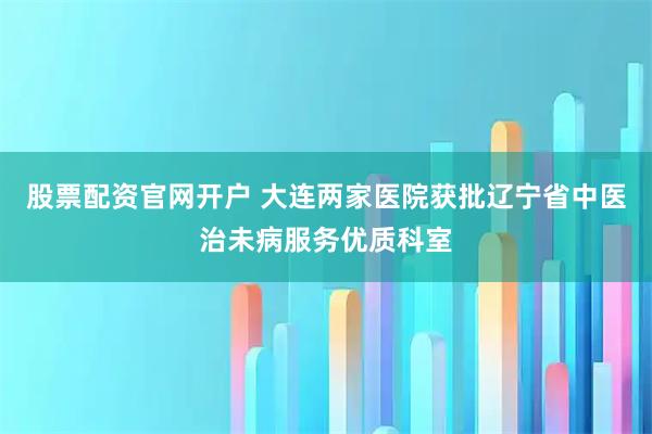股票配资官网开户 大连两家医院获批辽宁省中医治未病服务优质科室